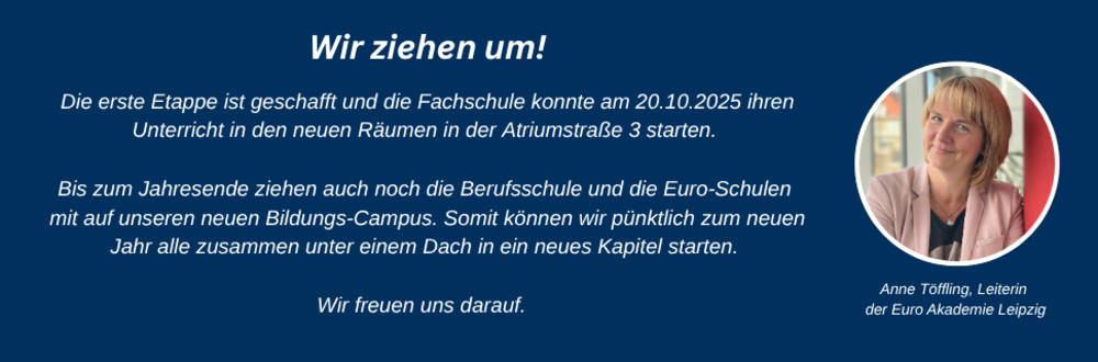 Wir ziehen um! Die erste Etappe ist geschafft und die Fachschule konnte am 20.10.2025 in ihren Unterricht in den neuen Räumen in der Atriumstraße 3 starten. Bis zum Jahresende ziehen auch noch die Berufsschule und die Euro-Schulen mit auf unseren neuen Bildungs-Campus. Somit können wir pünktlich zum neuen Jahr alle zusammen unter einem Dach in ein neues Kapitel starten. Wir freuen uns darauf.